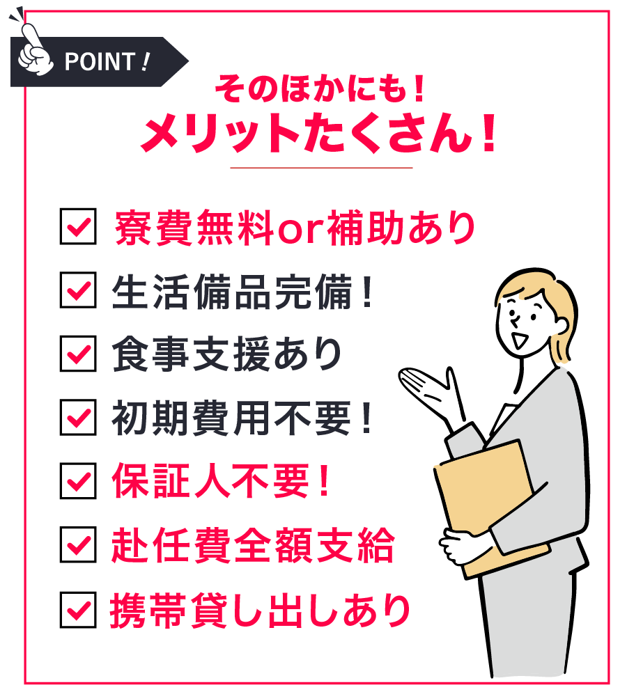 寮費無料、生活必需品完備、食事支援あり、初期費用不要、保証人不要、赴任費全額支給